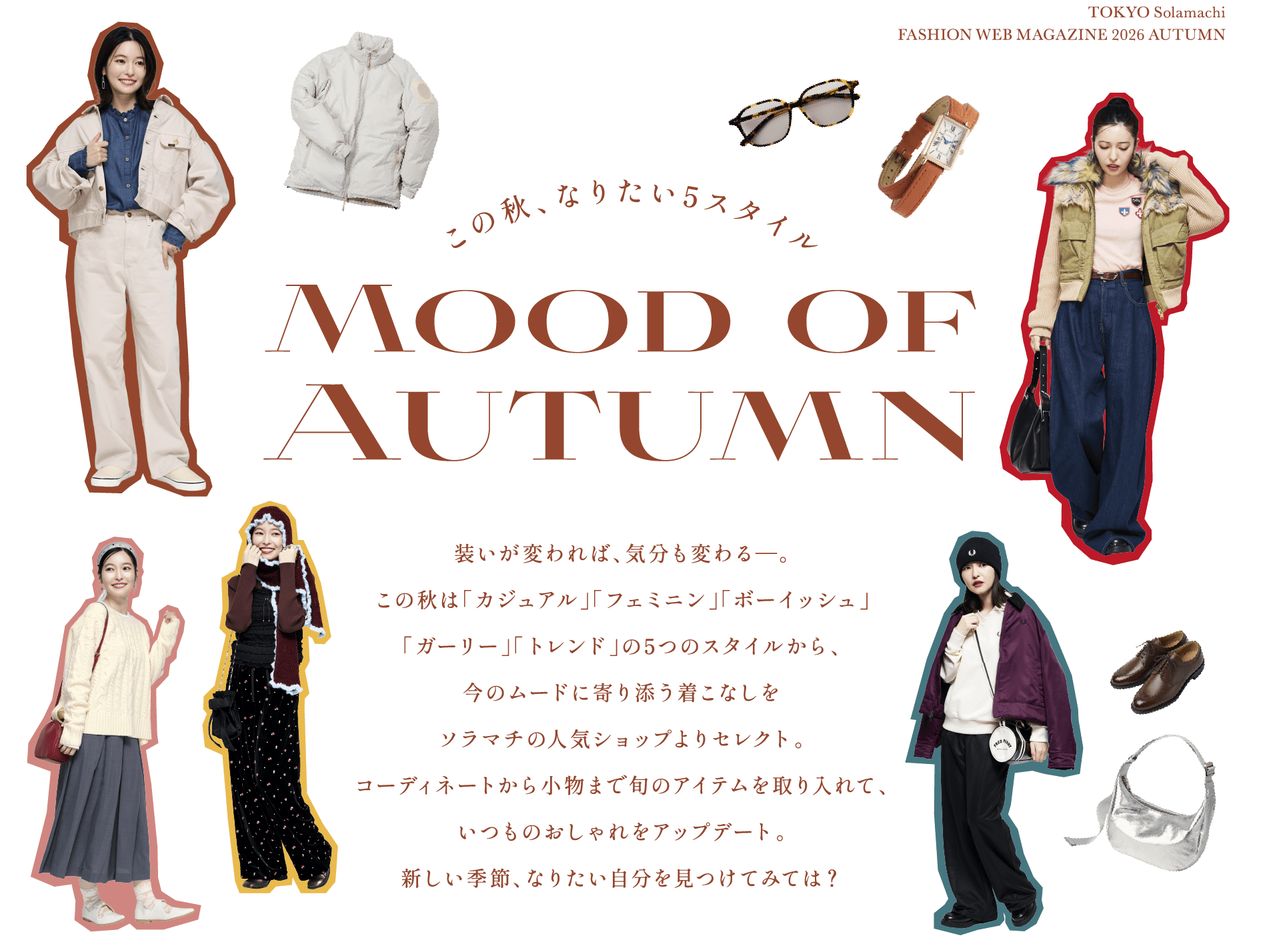 5 Styles You Want This Autumn Mood of Autumn Change your outfit and change your mood—This fall, we've selected outfits from five styles—'Casual,' 'Feminine,' 'Boyish,' 'Girly,' and 'Trendy'—from popular shops in Solamachi. From coordination to accessories, incorporate the latest items to update your usual style. Find the version of yourself you want to be in the new season?